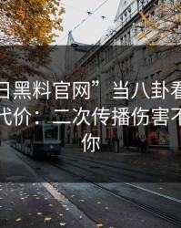 把“今日黑料官网”当八卦看，可能会付出代价：二次传播伤害不是吓唬你