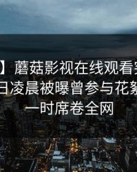 【爆料】蘑菇影视在线观看突发：明星在今日凌晨被曝曾参与花絮，轰动一时席卷全网