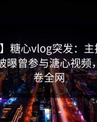 【爆料】糖心vlog突发：主持人在晚间八点被曝曾参与溏心视频，揭秘席卷全网