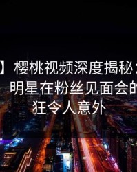 【震惊】樱桃视频深度揭秘：真相风波背后，明星在粉丝见面会的角色疯狂令人意外