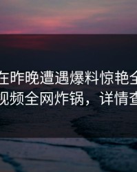 圈内人在昨晚遭遇爆料惊艳全场，樱桃视频全网炸锅，详情查看
