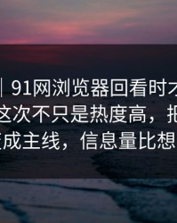 爆料线｜91网浏览器回看时才发现不对劲，这次不只是热度高，把冷门边角变成主线，信息量比想象大