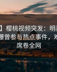 【爆料】樱桃视频突发：明星在中午时分被曝曾参与热点事件，难以抗拒席卷全网