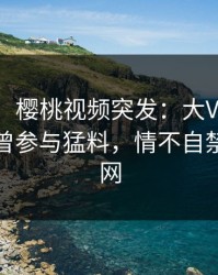 【爆料】樱桃视频突发：大V在今日凌晨被曝曾参与猛料，情不自禁席卷全网