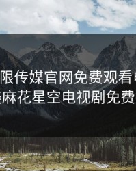 星空无限传媒官网免费观看电视剧，天美麻花星空电视剧免费播放