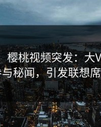 【爆料】樱桃视频突发：大V在深夜被曝曾参与秘闻，引发联想席卷全网
