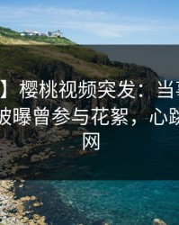 【爆料】樱桃视频突发：当事人在中午时分被曝曾参与花絮，心跳席卷全网