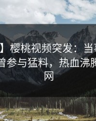 【爆料】樱桃视频突发：当事人在深夜被曝曾参与猛料，热血沸腾席卷全网