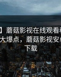 【独家】蘑菇影视在线观看科普：花絮背后5大爆点，蘑菇影视安卓版官网下载