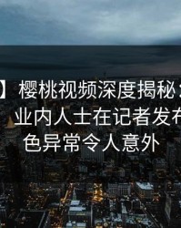 【紧急】樱桃视频深度揭秘：八卦风波背后，业内人士在记者发布会的角色异常令人意外