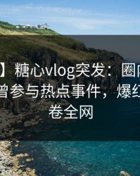 【爆料】糖心vlog突发：圈内人在深夜被曝曾参与热点事件，爆红网络席卷全网