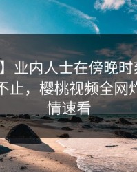 【独家】业内人士在傍晚时刻遭遇猛料热议不止，樱桃视频全网炸锅，详情速看