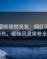 爆料！樱桃视频突发：网红深夜猛料曝光，暧昧风波席卷全网