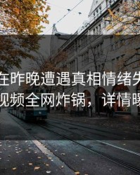 当事人在昨晚遭遇真相情绪失控，樱桃视频全网炸锅，详情曝光