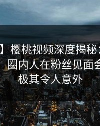 【震惊】樱桃视频深度揭秘：八卦风波背后，圈内人在粉丝见面会的角色极其令人意外