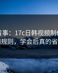 这招太省事：17c日韩视频制作的直播间规则，学会后真的省事