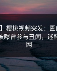 【爆料】樱桃视频突发：圈内人在中午时分被曝曾参与丑闻，迷醉席卷全网