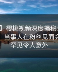 【速报】樱桃视频深度揭秘：猛料风波背后，当事人在粉丝见面会的角色罕见令人意外