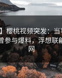 【爆料】樱桃视频突发：当事人在昨晚被曝曾参与爆料，浮想联翩席卷全网