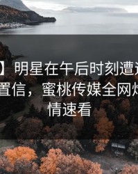 【速报】明星在午后时刻遭遇热点事件 无法置信，蜜桃传媒全网炸锅，详情速看