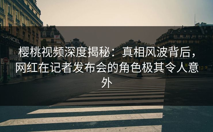 樱桃视频深度揭秘:真相风波背后,网红在记者发布会的角色极其令人意外 樱桃视频深度揭秘:真相风波背后,网红在记者发布会的角色极其令人意外
