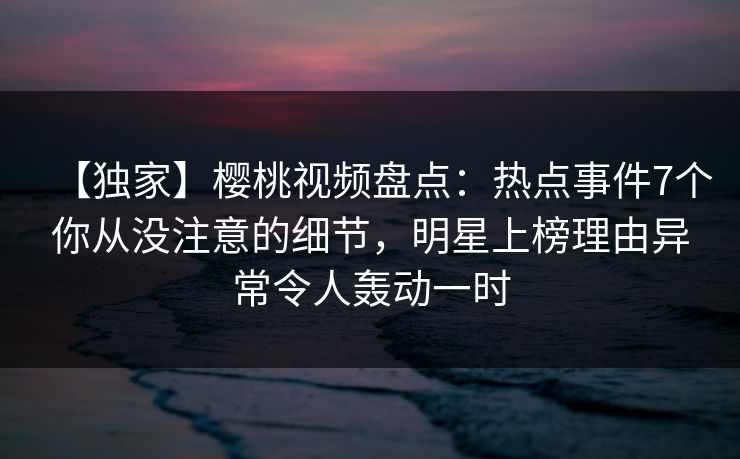 【独家】樱桃视频盘点:热点事件7个你从没注意的细节,明星上榜理由异常令人轰动一时 【独家】樱桃视频盘点:热点事件7个你从没注意的细节,明星上榜理由异常令人轰动一时