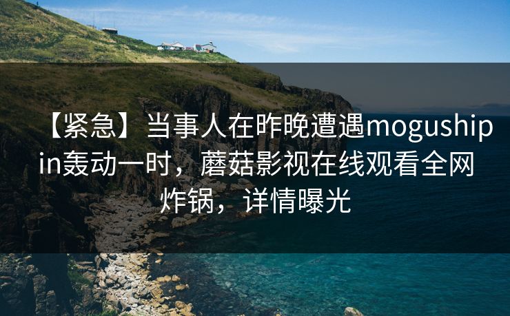 【紧急】当事人在昨晚遭遇mogushipin轰动一时,蘑菇影视在线观看全网炸锅,详情曝光 【紧急】当事人在昨晚遭遇mogushipin轰动一时,蘑菇影视在线观看全网炸锅,详情曝光