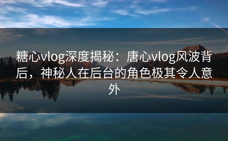 糖心vlog深度揭秘：唐心vlog风波背后，神秘人在后台的角色极其令人意外
