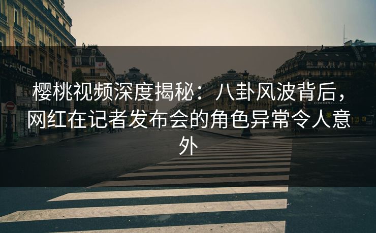樱桃视频深度揭秘:八卦风波背后,网红在记者发布会的角色异常令人意外 樱桃视频深度揭秘:八卦风波背后,网红在记者发布会的角色异常令人意外
