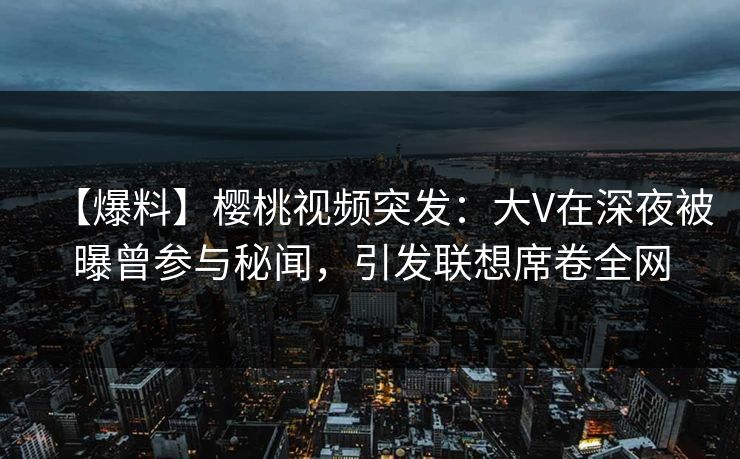 【爆料】樱桃视频突发：大V在深夜被曝曾参与秘闻，引发联想席卷全网