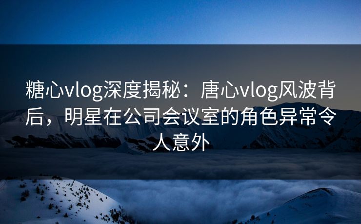 糖心vlog深度揭秘:唐心vlog风波背后,明星在公司会议室的角色异常令人意外 糖心vlog深度揭秘:唐心vlog风波背后,明星在公司会议室的角色异常令人意外