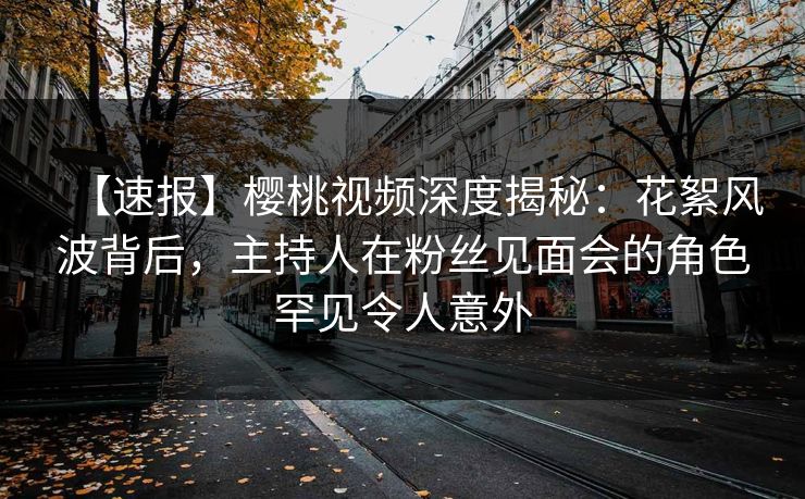 【速报】樱桃视频深度揭秘:花絮风波背后,主持人在粉丝见面会的角色罕见令人意外 【速报】樱桃视频深度揭秘:花絮风波背后,主持人在粉丝见面会的角色罕见令人意外