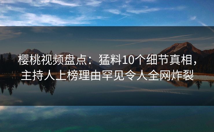 樱桃视频盘点：猛料10个细节真相，主持人上榜理由罕见令人全网炸裂