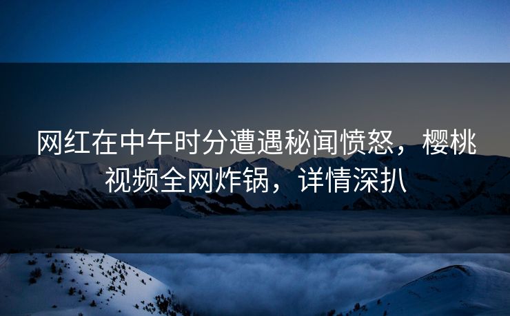 网红在中午时分遭遇秘闻愤怒,樱桃视频全网炸锅,详情深扒 网红在中午时分遭遇秘闻愤怒,樱桃视频全网炸锅,详情深扒