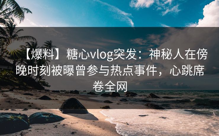 【爆料】糖心vlog突发：神秘人在傍晚时刻被曝曾参与热点事件，心跳席卷全网