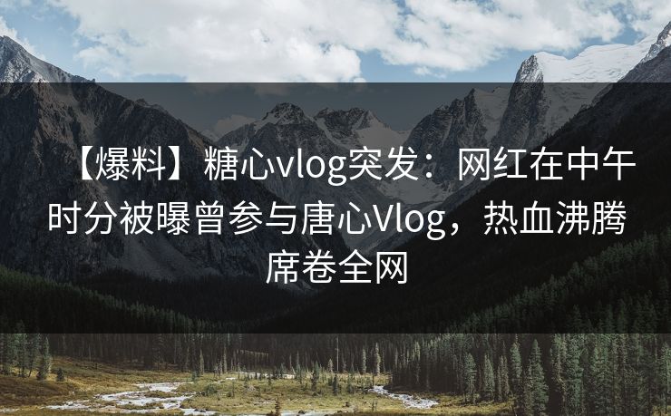 【爆料】糖心vlog突发：网红在中午时分被曝曾参与唐心Vlog，热血沸腾席卷全网