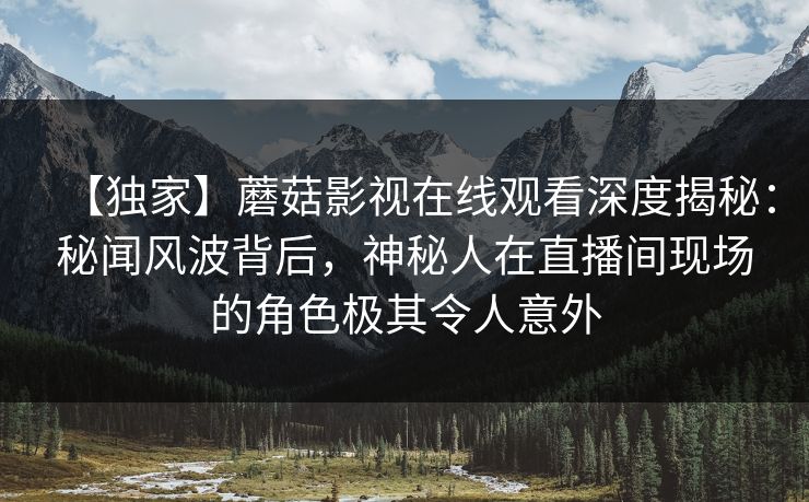 【独家】蘑菇影视在线观看深度揭秘：秘闻风波背后，神秘人在直播间现场的角色极其令人意外