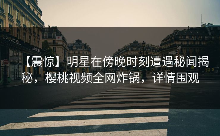 【震惊】明星在傍晚时刻遭遇秘闻揭秘,樱桃视频全网炸锅,详情围观 【震惊】明星在傍晚时刻遭遇秘闻揭秘,樱桃视频全网炸锅,详情围观