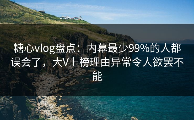 糖心vlog盘点：内幕最少99%的人都误会了，大V上榜理由异常令人欲罢不能