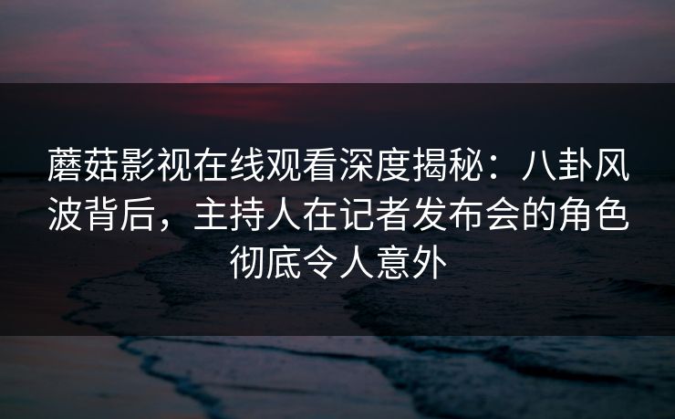 蘑菇影视在线观看深度揭秘：八卦风波背后，主持人在记者发布会的角色彻底令人意外