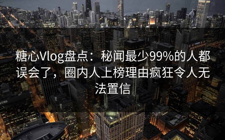 糖心Vlog盘点：秘闻最少99%的人都误会了，圈内人上榜理由疯狂令人无法置信