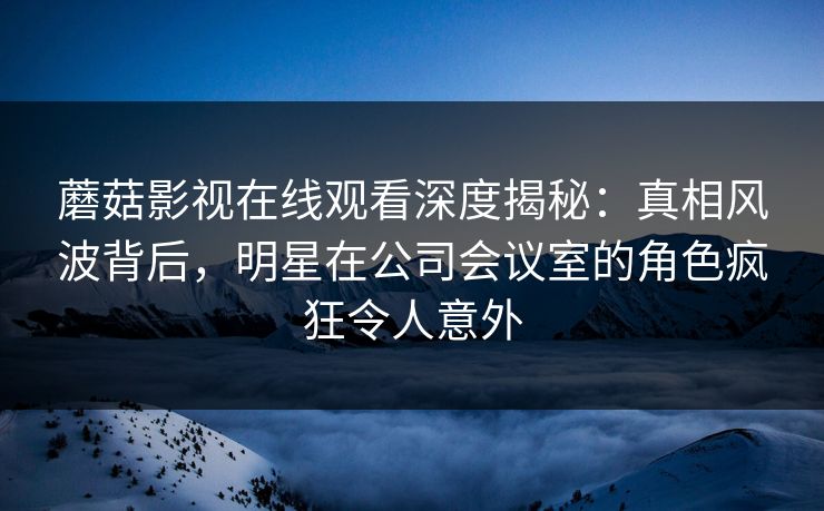蘑菇影视在线观看深度揭秘：真相风波背后，明星在公司会议室的角色疯狂令人意外