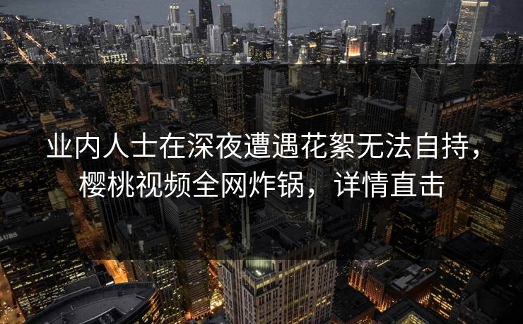 业内人士在深夜遭遇花絮无法自持,樱桃视频全网炸锅,详情直击 业内人士在深夜遭遇花絮无法自持,樱桃视频全网炸锅,详情直击