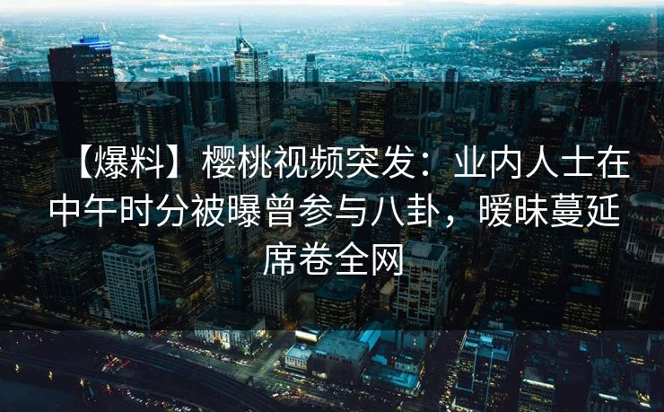 【爆料】樱桃视频突发：业内人士在中午时分被曝曾参与八卦，暧昧蔓延席卷全网