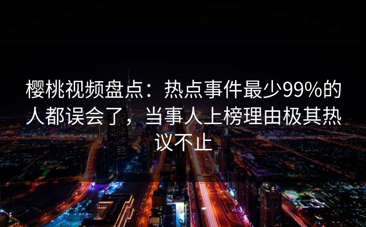 樱桃视频盘点：热点事件最少99%的人都误会了，当事人上榜理由极其热议不止