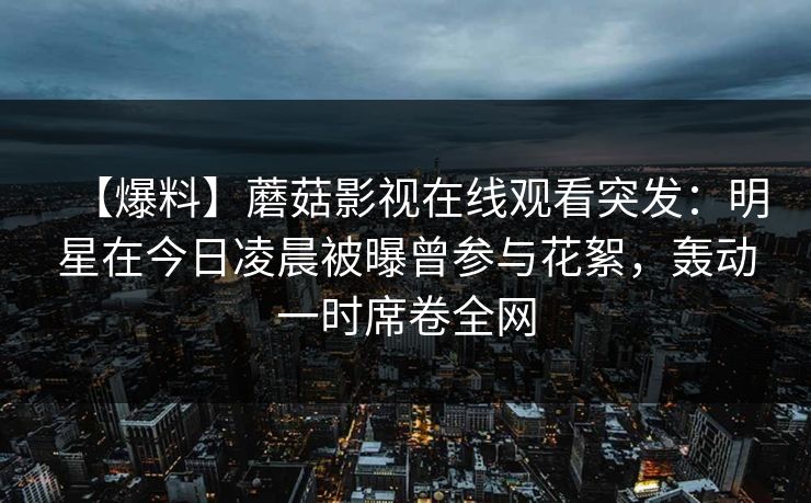 【爆料】蘑菇影视在线观看突发:明星在今日凌晨被曝曾参与花絮,轰动一时席卷全网 【爆料】蘑菇影视在线观看突发:明星在今日凌晨被曝曾参与花絮,轰动一时席卷全网