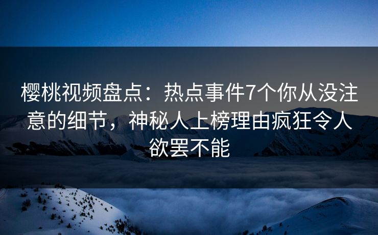 樱桃视频盘点：热点事件7个你从没注意的细节，神秘人上榜理由疯狂令人欲罢不能