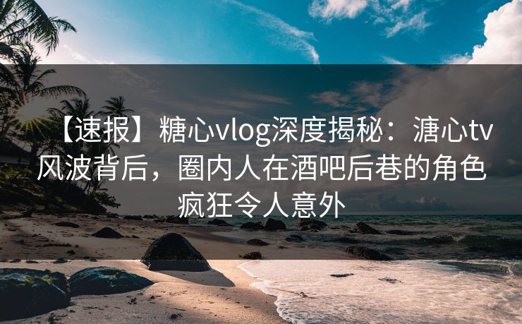 【速报】糖心vlog深度揭秘:溏心tv风波背后,圈内人在酒吧后巷的角色疯狂令人意外 【速报】糖心vlog深度揭秘:溏心tv风波背后,圈内人在酒吧后巷的角色疯狂令人意外