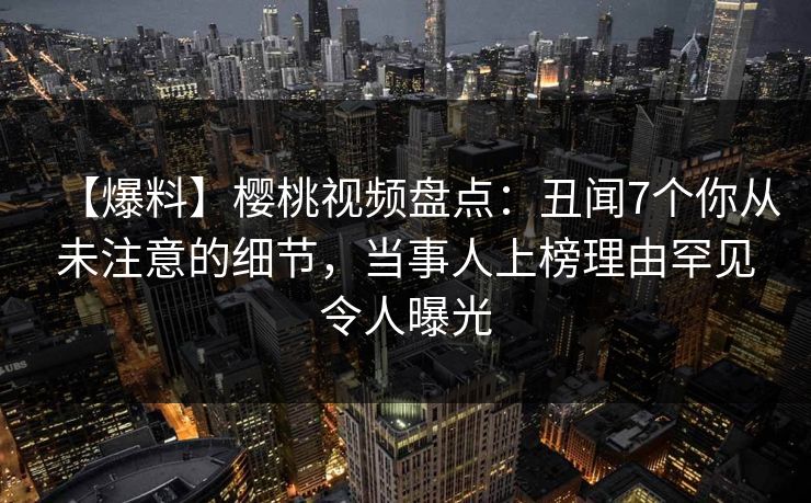 【爆料】樱桃视频盘点：丑闻7个你从未注意的细节，当事人上榜理由罕见令人曝光