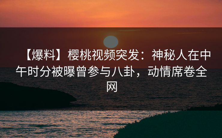 【爆料】樱桃视频突发：神秘人在中午时分被曝曾参与八卦，动情席卷全网